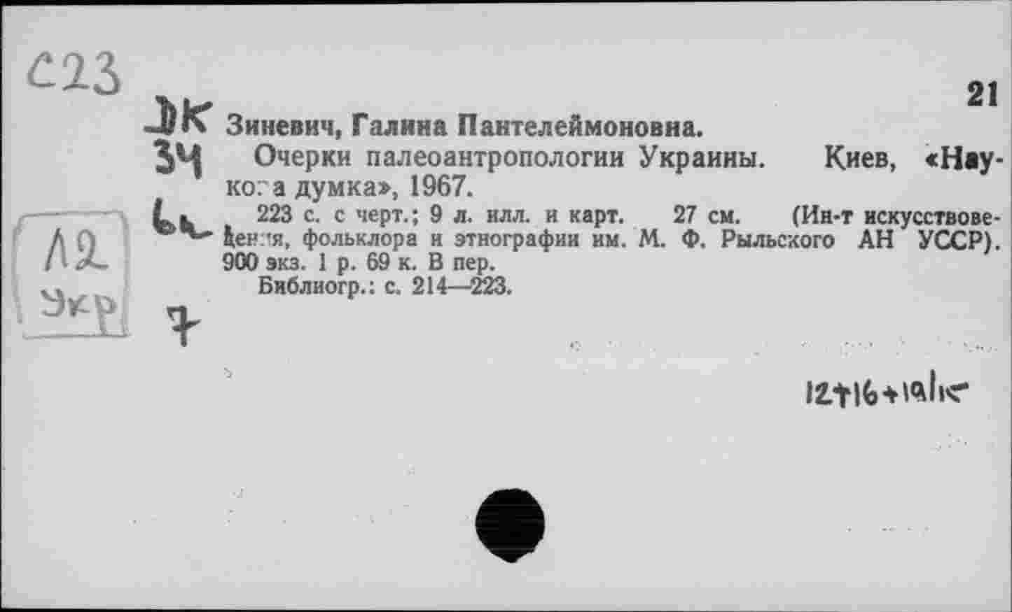 ﻿21
Зиневич, Галина Пантелеймоновна.
3^ Очерки палеоантропологии Украины. Киев, «Наукова думка», 1967.
L ь 223 с. с черт.; 9 л. илл. и карт. 27 см. (Ин-т искусствове-Іен-я, фольклора и этнографии им. М. Ф. Рыльского АН УССР). 900 экз. 1 р. 69 к. В пер.
Библиогр.: с. 214—223.